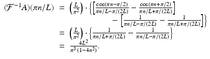 
$$\displaystyle\begin{array}{rcl} (\mathcal{F}^{-1}A)(\pi n/L)& =& \left (\frac{L} {\pi ^{2}} \right ) \cdot \left \{\left [ \frac{\cos (\pi n -\pi /2)} {\pi n/L -\pi /(2L)} - \frac{\cos (\pi n +\pi /2)} {\pi n/L +\pi /(2L)}\right ]\right. \\ & & \phantom{Lx +\pi /2bb} -\left.\left [ \frac{1} {\pi n/L -\pi /(2L)} - \frac{1} {\pi n/L +\pi /(2L)}\right ]\right \} \\ & =& \left (\frac{L} {\pi ^{2}} \right ) \cdot \left \{ \frac{1} {\pi n/L +\pi /(2L)} - \frac{1} {\pi n/L -\pi /(2L)}\right \} \\ & =& \frac{4L^{2}} {\pi ^{3}\,(1 - 4n^{2})}. {}\end{array}$$
