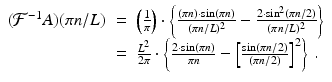
$$\displaystyle\begin{array}{rcl} (\mathcal{F}^{-1}A)(\pi n/L)& =& \left (\frac{1} {\pi } \right ) \cdot \left \{\frac{(\pi n) \cdot \sin (\pi n)} {(\pi n/L)^{2}} -\frac{2 \cdot \sin ^{2}(\pi n/2)} {(\pi n/L)^{2}} \right \} \\ & =& \frac{L^{2}} {2\pi } \cdot \left \{\frac{2 \cdot \sin (\pi n)} {\pi n} -\left [\frac{\sin (\pi n/2)} {(\pi n/2)}\right ]^{2}\right \}\,.{}\end{array}$$
