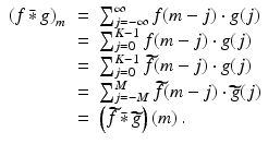 
$$\displaystyle\begin{array}{rcl} \left (f\,\bar{ {\ast}}\, g\right )_{m}& =& \sum _{j=-\infty }^{\infty }f(m - j) \cdot g(j) {}\\ & =& \sum _{j=0}^{K-1}f(m - j) \cdot g(j) {}\\ & =& \sum _{j=0}^{K-1}\widetilde{f}(m - j) \cdot g(j) {}\\ & =& \sum _{j=-M}^{M}\widetilde{f}(m - j) \cdot \widetilde{ g}(j) {}\\ & =& \left (\widetilde{f}\,\bar{ {\ast}}\,\widetilde{ g}\right )(m)\,. {}\\ \end{array}$$
