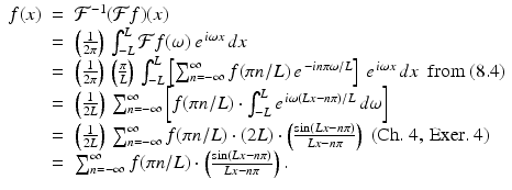 
$$\displaystyle\begin{array}{rcl} f(x)& =& \mathcal{F}^{-1}(\mathcal{F}f)(x) {}\\ & =& \left (\frac{1} {2\pi }\right )\,\int _{-L}^{L}\mathcal{F}f(\omega )\,e^{\,i\omega x}\,dx {}\\ & =& \left (\frac{1} {2\pi }\right )\,\left ( \frac{\pi } {L}\right )\,\int _{-L}^{L}\left [\sum _{ n=-\infty }^{\infty }f(\pi n/L)\,e^{\,-in\pi \omega /L}\right ]\,e^{\,i\omega x}\,dx\ \ \mathrm{from\ (8.4)} {}\\ & =& \left ( \frac{1} {2L}\right )\,\sum _{n=-\infty }^{\infty }\left [f(\pi n/L) \cdot \int _{ -L}^{L}e^{\,i\omega (Lx-n\pi )/L}\,d\omega \right ] {}\\ & =& \left ( \frac{1} {2L}\right )\,\sum _{n=-\infty }^{\infty }f(\pi n/L) \cdot (2L) \cdot \left (\frac{\sin (Lx - n\pi )} {Lx - n\pi } \right )\ \mathrm{(Ch.\ 4,\,Exer.\ 4)} {}\\ & =& \sum _{n=-\infty }^{\infty }f(\pi n/L) \cdot \left (\frac{\sin (Lx - n\pi )} {Lx - n\pi } \right ). {}\\ \end{array}$$

