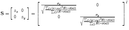 $$ {\mathbf{S = }}\left[ { \begin{array}{*{20}l} {s_{x} } \hfill & 0 \hfill \\ 0 \hfill & {s_{y} } \hfill \\ \end{array} } \right] = \left[ {\begin{array}{*{20}c} {\frac{{\sigma_{x} }}{{\sqrt {\frac{{\sum\nolimits_{\Upomega } {(x - \mu_{x} )^{2} H( - \phi ({\mathbf{x}}))} }}{{\sum\nolimits_{\Upomega } {(H - \phi ({\mathbf{x}}))} }}} }}} & 0 & {} & {} \\ 0 & {\frac{{\sigma_{y} }}{{\sqrt {\frac{{\sum\nolimits_{\Upomega } {(y - \mu_{y} )^{2} H( - \phi ({\mathbf{x}}))} }}{{\sum\nolimits_{\Upomega } {H( - \phi ({\mathbf{x}}))} }}} }}} & {} & {} \\ \end{array} } \right]^{T} $$