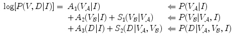 $$\begin{array}{*{20}l} {\log [P(V,D|I)] = } & {A_{1} (V_{{\mathcal{A}}} |I)} \hfill & { \Leftarrow P(V_{{\mathcal{A}}} |I)} \hfill \\ {} & { +\, A_{2} (V_{{\mathcal{B}}} |I) + S_{1} (V_{{\mathcal{B}}} |V_{{\mathcal{A}}} )} \hfill & { \Leftarrow P(V_{{\mathcal{B}}} |V_{{\mathcal{A}}} ,I)} \hfill \\ {} & { +\, A_{3} (D|I) + S_{2} (D|V_{{\mathcal{A}}} ,V_{{\mathcal{B}}} )} \hfill & { \Leftarrow P(D|V_{{\mathcal{A}}} ,V_{{\mathcal{B}}} ,I)} \hfill \\ \end{array}$$