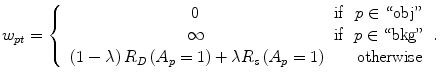 $$ {w}_{pt}=\left\{\begin{array}{ccc}\hfill 0\hfill & \hfill \mathrm{if}\hfill & \hfill p\in ``\mathrm{obj}"\hfill \\ {}\hfill \infty \hfill & \hfill \mathrm{if}\hfill & \hfill p\in ``\mathrm{bkg}"\hfill \\ {}\hfill \left(1-\lambda \right){R}_D\left({A}_p=1\right)+\lambda {R}_s\left({A}_p=1\right)\hfill & \hfill \hfill & \hfill \mathrm{otherwise}\hfill \end{array}\right.. $$