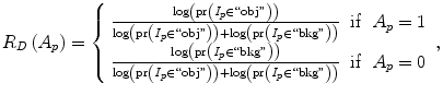 $$ {R}_D\left({A}_p\right)=\left\{\begin{array}{ccc}\hfill \frac{ \log \left(\mathrm{pr}\left({I}_p\in ``\mathrm{obj}"\right)\right)}{ \log \left(\mathrm{pr}\left({I}_p\in ``\mathrm{obj}"\right)\right)+ \log \left(\mathrm{pr}\left({I}_p\in ``\mathrm{bkg}"\right)\right)}\hfill & \hfill \mathrm{if}\hfill & \hfill {A}_p=1\hfill \\ {}\hfill \frac{ \log \left(\mathrm{pr}\left({I}_p\in ``\mathrm{bkg}"\right)\right)}{ \log \left(\mathrm{pr}\left({I}_p\in ``\mathrm{obj}"\right)\right)+ \log \left(\mathrm{pr}\left({I}_p\in ``\mathrm{bkg}"\right)\right)}\hfill & \hfill \mathrm{if}\hfill & \hfill {A}_p=0\hfill \end{array}\right., $$