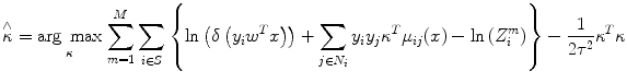 
$$ \overset{\wedge }{\kappa }=\underset{\kappa }{ \arg\;\max}\;{\displaystyle \sum_{m=1}^M{\displaystyle \sum_{i\in S}\left\{ \ln \left(\delta \left({y}_i{w}^Tx\right)\right)+{\displaystyle \sum_{j\in {N}_i}{y}_i{y}_j{\kappa}^T{\mu}_{ij}(x)- \ln \left({Z}_i^m\right)}\right\}-\frac{1}{2{\tau}^2}{\kappa}^T\kappa }} $$
