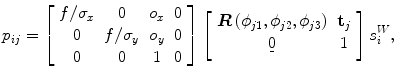 
$$ {p}_{ij}=\left[\begin{array}{cccc}\hfill f/{\sigma}_x\hfill & \hfill 0\hfill & \hfill {o}_x\hfill & \hfill 0\hfill \\ {}\hfill 0\hfill & \hfill f/{\sigma}_y\hfill & \hfill {o}_y\hfill & \hfill 0\hfill \\ {}\hfill 0\hfill & \hfill 0\hfill & \hfill 1\hfill & \hfill 0\hfill \end{array}\right]\left[\begin{array}{cc}\hfill \boldsymbol{R}\left({\phi}_{j1},{\phi}_{j2},{\phi}_{j3}\right)\hfill & \hfill {\mathbf{t}}_j\hfill \\ {}\hfill \underset{\bar{\mkern6mu}}{0}\hfill & \hfill 1\hfill \end{array}\right]{s}_i^W, $$
