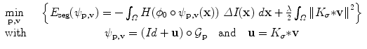 $$\begin{array}{lcl}
\mathop{\min }\limits_{{\bf p},{\bf v}}\ \ \ &\left\{E_{\mathrm{ seg}}(\psi _{ {\bf p},{\bf v}}) = -\int _{\varOmega }H(\phi _{0} \circ \psi _{ {\bf p},{\bf v}}({\bf x}))\ \varDelta I({\bf x})\ d{\bf x} + \frac{\lambda }
{2}\int _{\varOmega }\|K_{\sigma } {\ast}{{\bf v}\|}^{2}\right\}\\
\text{with}& \psi _{ {\bf p},{\bf v}} = (Id + {\bf u}) \circ {\mathcal G}_{{\bf p}}\quad \text{and}\quad {\bf u} = K_{\sigma}{\ast}{\bf v}\\
\end{array}$$