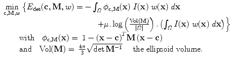 $$\begin{array}{l}
\min\limits_{{\bf c},{\bf M},w}\left\{E_{\mathrm{det}}({\bf c},{\bf M},w) = -\int_{\varOmega}\phi_{{\bf c},{\bf M}}({\bf x})\ I({\bf x})\ w({\bf x})\ d{\bf x}\right.\\
\left.\qquad\qquad\qquad \qquad \qquad \qquad + \mu .\log \left(\frac{\text{Vol}({\bf M})}{\vert \varOmega \vert} \right).\left(\int _{\varOmega }I({\bf x})\ w({\bf x})\ d{\bf x}\right)\right\}\\
\qquad \text{with}\quad \phi_{ {\bf c},{\bf M}}({\bf x}) = \:1 -{\left({\bf x} -{\bf c}\right)}^{T}{\bf M}\left({\bf x} -{\bf c}\right) \\
\qquad \text{and}\quad \text{Vol}({\bf M}) = \:\frac{4\pi}{3} \sqrt{\det {{\bf M} }^{-1}}\quad \text{ the ellipsoid volume}.\\
\end{array}$$