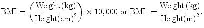 
$$ \text{BMI}=\left(\frac{\text{Weight}\left(\text{kg}\right)}{\text{Height}{\left(\text{cm}\right)}^{2}}\right)\times 10,000 \ \text{or} \ \text{BMI} \ =\frac{\text{Weight}\left(\text{kg}\right)}{\text{Height}{\left(\text{m}\right)}^{2}}.$$
