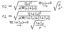 
$$ \begin{array}{l}{c}_S=\sqrt{\frac{2\left|\mu \right|{}^2}{\rho \left(\Re \left(\mu \right)+\left|\mu \right|\right)}}\overset{\Im \left(\mu \right)\to 0}{\to}\sqrt{\frac{\mu }{\rho }},\\ {}{c}_L=\sqrt{\frac{2\left|\lambda +2\mu \right|{}^2}{\rho \left(\Re \left(\lambda +2\mu \right)+\left|\lambda +2\mu \right|\right)}}\\ {}\kern1.32em \overset{\Im \left(\lambda +2\mu \right)\to 0}{\to}\sqrt{\frac{\lambda +2\mu }{\rho }},\end{array} $$
