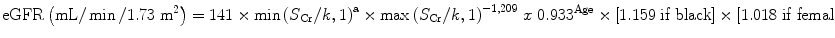 
$$ \mathrm{eGFR}\left(\mathrm{mL}/ \min /1.73\;{\mathrm{m}}^2\right)=141\times \min {\left({S}_{\mathrm{Cr}}/ k,1\right)}^{\mathrm{a}}\times \max {\left({S}_{\mathrm{Cr}}/ k,1\right)}^{-1,209}\; x\;{0.933}^{\mathrm{Age}}\times \left[1.159\;\mathrm{if}\;\mathrm{black}\right]\times \left[1.018\;\mathrm{if}\;\mathrm{female}\right] $$
