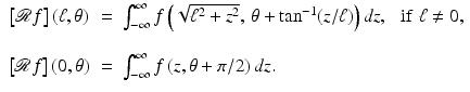 $$\displaystyle{ \begin{array}{ccl} \left [\mathcal{R}f\right ](\ell,\theta ) & =&\int _{-\infty }^{\infty }f\left (\sqrt{\ell^{2 } + z^{2}},\,\theta +\tan ^{-1}(z/\ell)\right )dz,\,\,\,\,{\mathrm{if}}\,\,\ell\neq 0,\\ \\ \left [\mathcal{R}f\right ](0,\theta )& =&\int _{-\infty }^{\infty }f\left (z,\theta +\pi /2\right )dz.\end{array} }$$