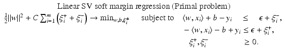$$\displaystyle{\begin{array}{c} \mbox{ Linear SV soft margin regression (Primal problem)} \\ \frac{1} {2}\|w\|^{2} + C\sum _{ i=1}^{m}\left (\xi _{ i}^{+} +\xi _{ i}^{-}\right ) \rightarrow \min _{ w,b,\xi _{i}^{\pm }}\quad \mbox{ subject to}\quad \langle w,x_{i}\rangle + b - y_{i}\quad \leq \quad \epsilon +\xi _{i}^{-}, \\ \phantom{\frac{1} {2}\|w\|^{2} + C\sum _{ i=1}^{m}\left (\xi _{ i}^{+} +\xi _{ i}^{-}\right ) \rightarrow \min _{ w,b,\xi _{i}^{\pm }}\quad \mbox{ subject to}} -\langle w,x_{i}\rangle - b + y_{i} \leq \epsilon +\xi _{i}^{+}, \\ \phantom{\frac{1} {2}\|w\|^{2} + C\sum _{ i=1}^{m}\left (\xi _{ i}^{+} +\xi _{ i}^{-}\right ) \rightarrow \min _{ w,b,\xi _{i}^{\pm }}\mbox{ subject to}}\xi _{i}^{+},\xi _{ i}^{-}\phantom{i\rangle - b + y_{ i}} \geq 0. \end{array} }$$