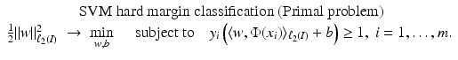 $$\displaystyle{\begin{array}{c} \mbox{ SVM hard margin classification (Primal problem)} \\ \frac{1} {2}\|w\|_{\ell_{2}(I)}^{2}\; \rightarrow \;\min \limits _{ w,b}\quad \mbox{ subject to}\quad y_{i}\left (\langle w,\Phi (x_{i})\rangle _{\ell_{2}(I)} + b\right ) \geq 1,\;i = 1,\ldots,m. \end{array} }$$