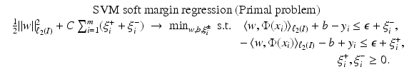 $$\displaystyle{\begin{array}{c} \mbox{ SVM soft margin regression (Primal problem)} \\ \frac{1} {2}\|w\|_{\ell_{2}(I)}^{2} + C\sum _{ i=1}^{m}(\xi _{ i}^{+} +\xi _{ i}^{-})\; \rightarrow \;\min _{ w,b,\xi _{i}^{\pm }}\mbox{ s.t.}\quad \langle w,\Phi (x_{i})\rangle _{\ell_{2}(I)} + b - y_{i} \leq \epsilon +\xi _{i}^{-}, \\ \phantom{\frac{1} {2}\|w\|_{\ell_{2}(I)}^{2} + C\sum _{ i=1}^{m}(\xi _{ i}^{+} +\xi _{ i}^{-})\; \rightarrow \;\min _{ w,b,\xi _{i}^{\pm }}\mbox{ s.t.}\quad } -\langle w,\Phi (x_{i})\rangle _{\ell_{2}(I)} - b + y_{i} \leq \epsilon +\xi _{i}^{+}, \\ \phantom{\frac{1} {2}\|w\|_{\ell_{2}(I)}^{2} + C\sum _{ i=1}^{m}(\xi _{ i}^{+} +\xi _{ i}^{-})\; \rightarrow \;\min _{ w,b,\xi _{i}^{\pm }}\mbox{ s.t.}\quad -\langle w,\Phi (x_{i})\rangle _{\ell_{2}(I)} -}\xi _{i}^{+},\xi _{ i}^{-}\geq 0. \end{array} }$$