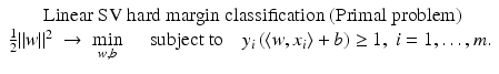 $$\displaystyle{\begin{array}{c} \mbox{ Linear SV hard margin classification (Primal problem)} \\ \frac{1} {2}\|w\|^{2}\; \rightarrow \;\min \limits _{ w,b}\quad \mbox{ subject to}\quad y_{i}\left (\langle w,x_{i}\rangle + b\right ) \geq 1,\;i = 1,\ldots,m. \end{array} }$$