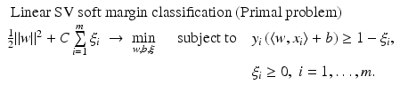 $$\displaystyle{\begin{array}{lll} \mbox{ Linear SV soft margin classification (Primal problem)} \\ \frac{1} {2}\|w\|^{2} + C\sum \limits _{ i=1}^{m}\xi _{ i}\; \rightarrow \;\min \limits _{w,b,\xi }\quad \mbox{ subject to}\quad y_{i}\left (\langle w,x_{i}\rangle + b\right ) \geq 1 -\xi _{i}, \\ \phantom{\frac{1} {2}\|w\|^{2} + C\sum \limits _{ i=1}^{m}\xi _{ i}\; \rightarrow \;\min \limits _{w,b,\xi }\quad \mbox{ subject to}\quad }\xi _{i} \geq 0,\;i = 1,\ldots,m. \end{array} }$$