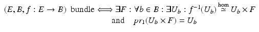 $$\displaystyle{\begin{array}{l} (E,B,f: E \rightarrow B)\;\mbox{ bundle}\Longleftrightarrow\exists F: \forall b \in B: \exists U_{b}: f^{-1}(U_{b})\mathop{\simeq }\limits ^{\hom }U_{b} \times F \\ \quad \quad \quad \quad \quad \quad \quad \quad \quad \quad \quad \quad \mbox{ and}\quad pr_{1}(U_{b} \times F) = U_{b}\\ \end{array} }$$