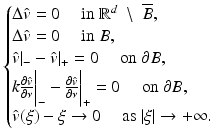 $$\displaystyle{ \left \{\begin{array}{@{}l@{}} \Delta \hat{v} = 0\quad \mbox{ in }\mathbb{R}^{d}\;\setminus \;\overline{B}, \\ \Delta \hat{v} = 0\quad \mbox{ in }B, \\ \hat{v}\vert _{-}-\hat{ v}\vert _{+} = 0\quad \mbox{ on }\partial B, \\ k\frac{\partial \hat{v}} {\partial \nu } \bigg\vert _{-}-\frac{\partial \hat{v}} {\partial \nu } \bigg\vert _{+} = 0\quad \mbox{ on }\partial B, \\ \hat{v}(\xi )-\xi \rightarrow 0\quad \mbox{ as }\vert \xi \vert \rightarrow +\infty. \\ \end{array} \right. }$$
