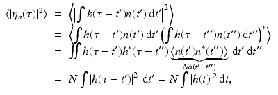 $$\displaystyle\begin{array}{rcl} \langle \vert \eta _{n}(\tau )\vert ^{2}\rangle & =& \left \langle \left \vert \int h(\tau -t^{{\prime}})n(t^{{\prime}})\, {\mathrm{d}}t^{{\prime}}\right \vert ^{2}\right \rangle {}\\ & =& \left \langle \int h(\tau -t^{{\prime}})n(t^{{\prime}})\, {\mathrm{d}}t^{{\prime}}\left (\int h(\tau -t^{{\prime\prime}})n(t^{{\prime\prime}})\, {\mathrm{d}}t^{{\prime\prime}}\right )^{{\ast}}\right \rangle {}\\ & =& \iint h(\tau -t^{{\prime}})h^{{\ast}}(\tau -t^{{\prime\prime}})\underbrace{{\langle n(t^{{\prime}})n^{{\ast}}(t^{{\prime\prime}})\rangle }}_{ N\delta (t^{{\prime}}-t^{{\prime\prime}})}\, {\mathrm{d}}t^{{\prime}}\, {\mathrm{d}}t^{{\prime\prime}} {}\\ & =& N\int \left \vert h(\tau -t^{{\prime}})\right \vert ^{2}\, {\mathrm{d}}t^{{\prime}} = N\int \vert h(t)\vert ^{2}\, {\mathrm{d}}t, {}\\ \end{array}$$