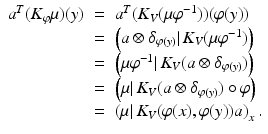 $$\displaystyle\begin{array}{rcl} a^{T}(K_{\varphi }\mu )(y)& =& a^{T}(K_{ V }(\mu \varphi ^{-1}))(\varphi (y)) {}\\ & =& \left (a \otimes \delta _{\varphi (y)}\vert \,K_{V }(\mu \varphi ^{-1})\right ) {}\\ & =& \left (\mu \varphi ^{-1}\vert \,K_{ V }(a \otimes \delta _{\varphi (y)})\right ) {}\\ & =& \left (\mu \vert \,K_{V }(a \otimes \delta _{\varphi (y)})\circ \varphi \right ) {}\\ & =& \left (\mu \vert \,K_{V }(\varphi (x),\varphi (y))a\right )_{x}. {}\\ \end{array}$$