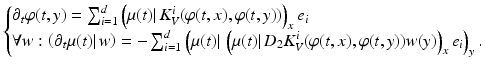 $$\displaystyle{ \left \{\begin{array}{@{}l@{}} \partial _{t}\varphi (t,y) =\sum _{ i=1}^{d}\left (\mu (t)\vert \,K_{ V }^{i}(\varphi (t,x),\varphi (t,y))\right )_{ x}e_{i} \\ \forall w: \left (\partial _{t}\mu (t)\vert \,w\right ) = -\sum _{i=1}^{d}\left (\mu (t)\vert \,\left (\mu (t)\vert \,D_{ 2}K_{V }^{i}(\varphi (t,x),\varphi (t,y))w(y)\right )_{ x}e_{i}\right )_{y}.\end{array} \right. }$$