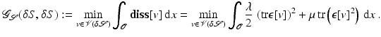 $$\displaystyle{ \mathcal{G}_{\mathcal{S}}(\delta S,\delta S):=\min \limits _{v\in \mathcal{V}(\delta \mathcal{S})}\int _{\mathcal{O}}\mathbf{diss}[v]\,{\mathrm{d}}x =\min \limits _{v\in \mathcal{V}(\delta \mathcal{S})}\int _{\mathcal{O}} \frac{\lambda } {2}\,\left ({\mathrm{tr}}\epsilon [v]\right )^{2} +\mu \,\mathrm{ tr}\left (\epsilon [v]^{2}\right )\,{\mathrm{d}}x\,. }$$