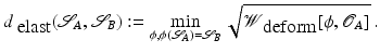 $$\displaystyle{ d_{\mbox{ elast}}(\mathcal{S}_{A},\mathcal{S}_{B}):=\min \limits _{\phi,\phi (\mathcal{S}_{A})=\mathcal{S}_{B}}\sqrt{\mathcal{W}_{\mbox{ deform} } [\phi, \mathcal{O}_{A } ]}\,. }$$
