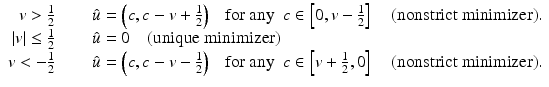 $$\displaystyle\begin{array}{rcl} v > \frac{1} {2}\quad & & \hat{u} = \left (c,c – v + \frac{1} {2}\right )\ \ \mbox{ for any}\ \ c \in \left [0,v -\frac{1} {2}\right ]\ \ \ \mbox{ (nonstrict minimizer)}. {}\\ \vert v\vert \leq \frac{1} {2}\quad & & \hat{u} = 0\ \ \ \mbox{ (unique minimizer)} {}\\ v < -\frac{1} {2}\quad & & \hat{u} = \left (c,c - v -\frac{1} {2}\right )\ \ \mbox{ for any}\ \ c \in \left [v + \frac{1} {2},0\right ]\ \ \ \mbox{ (nonstrict minimizer)}. {}\\ \end{array}$$