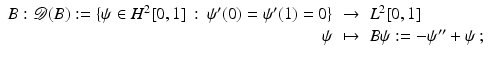 $$\displaystyle\begin{array}{rcl} B: \mathcal{D}(B):=\{\psi \in H^{2}[0,1]\,:\,\psi ^{{\prime}}(0) =\psi ^{{\prime}}(1) = 0\}& \rightarrow & L^{2}[0,1] {}\\ \psi & \mapsto & B\psi:= -\psi ^{{\prime\prime}}+\psi \,; {}\\ \end{array}$$