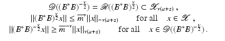 $$\displaystyle\begin{array}{rcl} & \mathcal{D}((B^{{\ast}}B)^{-\frac{\nu }{ 2} }) = \mathcal{R}((B^{{\ast}}B)^{ \frac{\nu }{2} }) \subset \mathcal{X}_{\nu (a+s)}\,, & {}\\ & \|(B^{{\ast}}B)^{ \frac{\nu }{ 2} }x\| \leq \overline{m}^{\nu }\|x\|_{-\nu (a+s)}\qquad \mathrm{for\ all}\quad x \in \mathcal{X}\,, & {}\\ & \|(B^{{\ast}}B)^{-\frac{\nu }{ 2} }x\| \geq \overline{m}^{-\nu }\|x\|_{\nu (a+s)}\qquad \mathrm{for\ all}\quad x \in \mathcal{D}((B^{{\ast}}B)^{-\frac{\nu }{ 2} })\,.\quad & {}\\ \end{array}$$