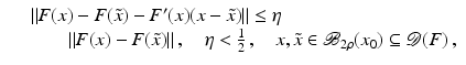 $$\displaystyle\begin{array}{rcl} & & \|F(x) - F(\tilde{x}) - F^{{\prime}}(x)(x -\tilde{ x})\| \leq \eta \\ & &\qquad \|F(x) - F(\tilde{x})\|\,,\quad \eta < \frac{1} {2}\,,\quad x,\tilde{x} \in \mathcal{B}_{2\rho }(x_{0}) \subseteq \mathcal{D}(F)\,,{}\end{array}$$