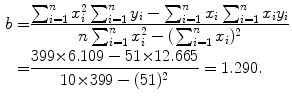  $$\begin{aligned} b =& \frac{\sum_{i = 1}^{n} x_{i}^{2}\sum_{i = 1}^{n} y_{i} - \sum_{i = 1}^{n} x_{i}\sum_{i = 1}^{n} x_{i}y_{i}}{n\sum_{i = 1}^{n} x_{i}^{2} - ( \sum_{i = 1}^{n} x_{i} )^{2}} \\ =& \frac{399 {\times} 6.109 - 51 {\times} 12.665}{10 {\times} 399 - (51)^{2}} = 1.290. \end{aligned}$$ 