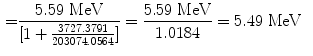  $$\begin{aligned} =& \frac{5.59\ \mathrm{MeV}}{ [ 1 + \frac{3727.3791}{203074.0564} ]} = \frac{5.59\ \mathrm{MeV}}{1.0184} = 5.49\ \mathrm{MeV} \end{aligned}$$ 