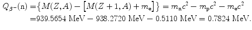  $$\begin{aligned} Q_{\beta^-}(\mathrm{n}) =& \bigl\{M(Z,A)-\bigl[M(Z+1,A)+m_{\mathrm{e}} \bigr]\bigr\} =m_{\mathrm{n}}c^2-m_{\mathrm{p}}c^2-m_{\mathrm{e}}c^2 \\ =&939.5654~\mathrm{MeV}-938.2720~\mathrm{MeV}-0.5110~\mathrm{MeV}= 0.7824~ \mathrm{MeV}. \end{aligned}$$ 