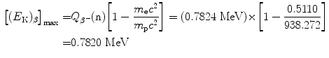  $$\begin{aligned} \bigl[(E_{\mathrm{K}})_{\beta}\bigr]_{\max} =&Q_{\beta^-}( \mathrm{n}) \biggl[1-\frac{m_{\mathrm{e}}c^2}{m_{\mathrm{p}}c^2}\biggr]= (0.7824~\mathrm{MeV}){\times} \biggl[1-\frac{0.5110}{938.272}\biggr] \\ =&0.7820~\mathrm{MeV} \end{aligned}$$ 