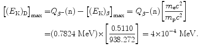  $$\begin{aligned} \bigl[(E_{\mathrm{K}})_{\mathrm{D}} \bigr]_{\max} =& Q_{\beta^-}(\mathrm{n})- \bigl[(E_{\mathrm{K}})_{\beta} \bigr]_{\max} =Q_{\beta^-}(\mathrm{n}) \biggl[\frac{m_{\mathrm{e}}c^2}{m_{\mathrm{p}}c^2}\biggr] \\ =&(0.7824~\mathrm{MeV}){\times}\biggl[\frac{0.5110}{938.272}\biggr]=4{\times} 10^{-4}~\mathrm{MeV}. \end{aligned}$$ 