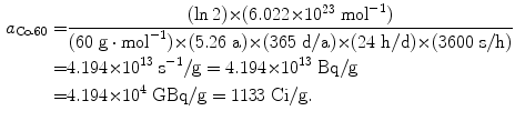  $$\begin{aligned} a_{\mathrm{Co}\mbox{\scriptsize-}60} =&\frac{(\ln 2) {\times} (6.022 {\times} 10^{23}\ \mathrm{mol}^{ - 1})}{(60\ \mathrm{g} \cdot \mathrm{mol}^{ - 1}) {\times} (5.26\ \mathrm{a}) {\times} (365\ \mathrm{d}/\mathrm{a}) {\times} (24\ \mathrm{h}/\mathrm{d}) {\times} (3600\ \mathrm{s}/\mathrm{h})} \\ =& 4.194 {\times} 10^{13}\ \mathrm{s}^{ - 1}/\mathrm{g} = 4.194 {\times} 10^{13}\ \mathrm{Bq}/\mathrm{g} \\ =& 4.194 {\times} 10^{4}\ \mathrm{GBq}/\mathrm{g} = 1133\ \mathrm{Ci}/\mathrm{g}. \end{aligned}$$ 