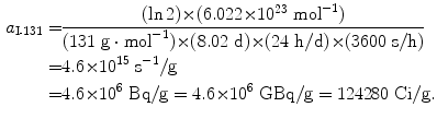  $$\begin{aligned} a_{\mathrm{I}\mbox{\scriptsize-}131} =& \frac{(\ln 2) {\times} (6.022 {\times} 10^{23}\ \mathrm{mol}^{ - 1})}{(131\ \mathrm{g} \cdot \mathrm{mol}^{ - 1}) {\times} (8.02\ \mathrm{d}) {\times} (24\ \mathrm{h}/\mathrm{d}) {\times} (3600\ \mathrm{s}/\mathrm{h})} \\ =& 4.6 {\times} 10^{15}\ \mathrm{s}^{ - 1}/\mathrm{g} \\ = &4.6 {\times} 10^{6}\ \mathrm{Bq}/\mathrm{g} = 4.6 {\times} 10^{6}\ \mathrm{GBq}/\mathrm{g} = 124280\ \mathrm{Ci}/\mathrm{g}. \end{aligned}$$ 