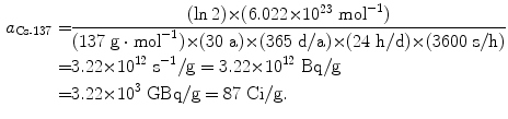  $$\begin{aligned} a_{\mathrm{Cs}\mbox{\scriptsize-}137} =& \frac{(\ln 2) {\times} (6.022 {\times} 10^{23}~\mathrm{mol}^{ - 1})}{(137\ \mathrm{g} \cdot \mathrm{mol}^{ - 1}) {\times} (30\ \mathrm{a}) {\times} (365\ \mathrm{d}/\mathrm{a}) {\times} (24\ \mathrm{h}/\mathrm{d}) {\times} (3600\ \mathrm{s}/\mathrm{h})} \\ =& 3.22 {\times} 10^{12}\ \mathrm{s}^{ - 1}/\mathrm{g} = 3.22 {\times} 10^{12}\ \mathrm{Bq}/\mathrm{g} \\ = &3.22 {\times} 10^{3}\ \mathrm{GBq}/\mathrm{g} = 87\ \mathrm{Ci}/\mathrm{g}. \end{aligned}$$ 