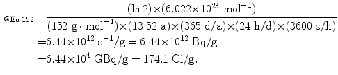  $$\begin{aligned} a_{\mathrm{Eu}\mbox{\scriptsize-}152} =& \frac{(\ln 2) {\times} (6.022 {\times} 10^{23}\ \mathrm{mol}^{ - 1})}{(152\ \mathrm{g} \cdot \mathrm{mol}^{ - 1}) {\times} (13.52\ \mathrm{a}) {\times} (365\ \mathrm{d}/\mathrm{a}) {\times} (24\ \mathrm{h}/\mathrm{d}) {\times} (3600\ \mathrm{s}/\mathrm{h})} \\ =& 6.44 {\times} 10^{12}\ \mathrm{s}^{ - 1}/\mathrm{g} = 6.44 {\times} 10^{12}\ \mathrm{Bq}/\mathrm{g} \\ =& 6.44 {\times} 10^{4}\ \mathrm{GBq}/\mathrm{g} = 174.1\ \mathrm{Ci}/\mathrm{g}. \end{aligned}$$ 