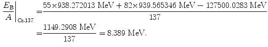  $$\begin{aligned} \frac{E_{\mathrm{B}}}{A}\bigg|_{\mathrm{Cs}\mbox{\scriptsize-} 137} =& \frac{55 {\times} 938.272013\ \mathrm{MeV} + 82 {\times} 939.565346\ \mathrm{MeV} - 127500.0283\ \mathrm{MeV}}{137} \\ =& \frac{1149.2908\ \mathrm{MeV}}{137} = 8.389\ \mathrm{MeV}. \end{aligned}$$ 