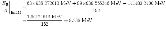  $$\begin{aligned} \frac{E_{\mathrm{B}}}{A} \bigg|_{\mathrm{Eu}\mbox{\scriptsize-}152} =& \frac{63 {\times} 938.272013\ \mathrm{MeV} + 89 {\times} 939.565346\ \mathrm{MeV} - 141480.2400\ \mathrm{MeV}}{152} \\ =&\frac{1252.21613\ \mathrm{MeV}}{152} = 8.238\ \mathrm{MeV}. \end{aligned}$$ 