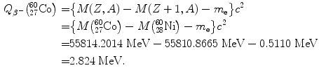  $$\begin{aligned} Q_{\beta ^{ -}} \bigl({}_{27}^{60}\mathrm{Co}\bigr) =& \bigl \{ M(Z,A) - M(Z + 1,A) - m_{\mathrm{e}}\bigr\} c^{2} \\ =& \bigl\{ M \bigl({}_{27}^{60}\mathrm{Co}\bigr) - M\bigl({}_{28}^{60} \mathrm{Ni}\bigr) - m_{\mathrm{e}}\bigr\} c^{2} \\ =& 55814.2014\ \mathrm{MeV} - 55810.8665\ \mathrm{MeV} - 0.5110\ \mathrm{MeV} \\ =& 2.824\ \mathrm{MeV}. \end{aligned}$$ 