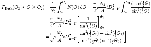  $$\begin{aligned} P_{\mathrm{Ruth}}(\varTheta _{2} \ge \varTheta \ge \varTheta _{1}) =& \frac{1}{N_{0}}\int_{\varTheta _{1}}^{\varTheta _{2}} N(\varTheta )\,\mathrm{d} \varTheta = \frac{\pi}{2}\rho \frac{N_{\mathrm{A}}}{A}t D_{\alpha - \mathrm{N}}^{2} \int_{\varTheta _{1}}^{\varTheta _{2}} \frac{\mathrm{d} \sin (\tfrac{1}{2}\varTheta )}{\sin ^{3}(\tfrac{1}{2}\varTheta )} \\ =& \frac{\pi}{4}\rho \frac{N_{\mathrm{A}}}{A}t D_{\alpha - \mathrm{N}}^{2} \biggl[ \frac{1}{\sin ^{2}(\frac{1}{2}\varTheta )} \biggr]_{\varTheta _{2}}^{\varTheta _{1}} \\ =& \frac{\pi}{4} \rho \frac{N_{\mathrm{A}}}{A}t D_{\alpha - \mathrm{N}}^{2} \biggl[ \frac{\sin ^{2}(\tfrac{1}{2}\varTheta _{2}) - \sin ^{2}(\frac{1}{2}\varTheta _{1})}{\sin ^{2}(\tfrac{1}{2}\varTheta _{1})\sin ^{2} (\frac{1}{2}\varTheta _{2})} \biggr]. \end{aligned}$$ 