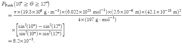  $$\begin{aligned} &P_{\mathrm{Ruth}}\bigl(10^\circ \ge \varTheta \ge 12^\circ \bigr) \\ &\quad{}= \frac{\pi {\times} (19.3 {\times} 10^{6}\ \mathrm{g} \cdot \mathrm{m}^{ - 3}) {\times} (6.022 {\times} 10^{23}\ \mathrm{mol}^{ - 1}) {\times} (2.5 {\times} 10^{ - 6}\ \mathrm{m}) {\times} (42.1 {\times} 10^{ - 15}\ \mathrm{m})^{2}}{4 {\times} (197\ \mathrm{g} \cdot \mathrm{mol}^{ - 1})} \\ &\qquad{}{\times} \biggl[ \frac{\sin ^{2}(10^\circ ) - \sin ^{2}(12^\circ )}{\sin ^{2}(10^\circ ) {\times} \sin ^{2}(12^\circ )} \biggr] \\ &\quad{}= 8.2 {\times} 10^{ - 3}. \end{aligned}$$ 