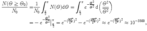  $$\begin{aligned} \frac{N(\varTheta \ge \varTheta _{0})}{N_{0}} =& \frac{1}{N_{0}}\int_{\frac{\pi}{2}}^{\pi} N(\varTheta )\mathrm{d}\varTheta = \int_{\frac{\pi}{2}}^{\pi} e^{ - \frac{\varTheta ^{2}}{\overline{\varTheta ^{2}}}}\,\mathrm{d} \biggl( \frac{\varTheta ^{2}}{\overline{\varTheta ^{2}}} \biggr) \\ =& - e^{ - \frac{\varTheta ^{2}}{\overline{\varTheta ^{2}}}} \big|_{\frac{\pi}{2}}^{\pi} = e^{ - ( \frac{90^{\circ}}{1^{\circ}} )^{2}} - e^{ - ( \frac{180^{\circ}}{1^{\circ}} )^{2}} \approx e^{ - ( \frac{90^{\circ}}{1^{\circ}} )^{2}} \approx 10^{ - 3500}, \\ \end{aligned}$$ 