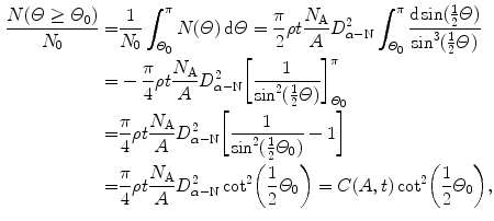  $$\begin{aligned} \frac{N(\varTheta \ge \varTheta _{0})}{N_{0}} =& \frac{1}{N_{0}}\int_{\varTheta _{0}}^{\pi} N(\varTheta )\,\mathrm{d}\varTheta = \frac{\pi}{2}\rho t\frac{N_{\mathrm{A}}}{A}D_{\alpha - \mathrm{N}}^{2} \int_{\varTheta _{0}}^{\pi} \frac{\mathrm{d}\sin (\frac{1}{2}\varTheta )}{\sin ^{3}(\frac{1}{2}\varTheta )} \\ =& - \frac{\pi}{4}\rho t\frac{N_{\mathrm{A}}}{A}D_{\alpha - \mathrm{N}}^{2} \biggl[ \frac{1}{\sin ^{2}(\frac{1}{2}\varTheta )} \biggr]_{\varTheta _{0}}^{\pi} \\ =& \frac{\pi}{4} \rho t\frac{N_{\mathrm{A}}}{A}D_{\alpha - \mathrm{N}}^{2} \biggl[ \frac{1}{\sin ^{2}(\frac{1}{2}\varTheta _{0})} - 1 \biggr] \\ =& \frac{\pi}{4}\rho t\frac{N_{\mathrm{A}}}{A}D_{\alpha - \mathrm{N}}^{2}\cot ^{2}\biggl(\frac{1}{2}\varTheta _{0}\biggr) = C(A,t)\cot ^{2}\biggl(\frac{1}{2}\varTheta _{0}\biggr), \end{aligned}$$ 