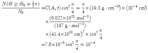  $$\begin{aligned} \frac{N(\varTheta \ge \varTheta _{0} = \frac{1}{2}\pi)}{N_{0}} =& C(A,t)\cot ^{2}\frac{\pi}{4} = \frac{\pi}{4} {\times} \bigl(19.3~\mathrm{g} \cdot \mathrm{cm}^{ - 3} \bigr) {\times} \bigl(10^{ - 4}~\mathrm{cm}\bigr) \\ &{}{\times} \frac{(6.022 {\times} 10^{23}\ \mathrm{mol}^{ - 1})}{(197\ \mathrm{g} \cdot \mathrm{mol}^{ - 1})} \\ &{}{\times} \bigl(41.4 {\times} 10^{13}\ \mathrm{cm}\bigr)^{2} {\times} \cot ^{2}\frac{\pi}{ 4} \\ =& 7.8 {\times} 10^{ - 5}\cot ^{2}\frac{\pi}{4} \approx 10^{ - 4}. \end{aligned}$$ 