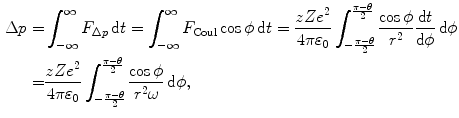  $$\begin{aligned} \Delta p =&\int^{\infty}_{-\infty}F_{\Delta p}\,\mathrm{d}t = \int^{\infty}_{-\infty}F_{\mathrm{Coul}} \cos\phi\,\mathrm{d}t=\frac{zZe^2}{4\pi\varepsilon_0} \int^{\frac{\pi-\theta}{2}}_{-\frac{\pi-\theta}{2}} \frac{\cos\phi}{r^2}\frac{\mathrm{d}t}{\mathrm{d}\phi}\, \mathrm{d}\phi \\ =&\frac{zZe^2}{4\pi\varepsilon_0} \int^{\frac{\pi-\theta}{2}}_{-\frac{\pi-\theta}{2}} \frac{\cos\phi}{r^2\omega}\,\mathrm{d}\phi, \end{aligned}$$ 